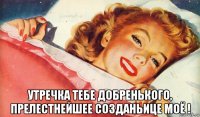  утречка тебе добренького, прелестнейшее созданьице моё !