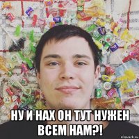  ну и нах он тут нужен всем нам?!