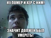 ну помер и хер с ним! значит должен был умереть!
