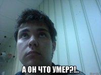  а он что умер?!..