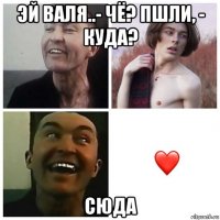 эй валя..- чё? пшли, - куда? сюда