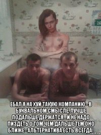 ебал я на хуй такую компанию - в буквальном смысле, лучше подальше держатся...и не надо пиздеть о том чем дальше тем оно ближе - альтернатива есть всегда!