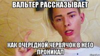 вальтер рассказывает как очередной червячок в него проникал