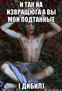 и так йа извращюга а вы мои подтанные ( дибил)