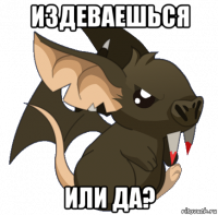 издеваешься или да?