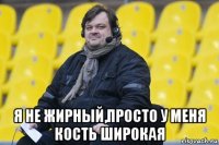  я не жирный,просто у меня кость широкая