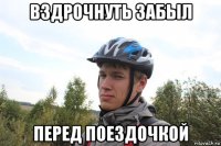 вздрочнуть забыл перед поездочкой