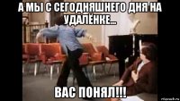 а мы с сегодняшнего дня на удалёнке... вас понял!!!