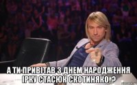  а ти привітав з днем народження ірку стасюк скотиняко..?