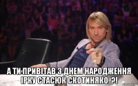  а ти привітав з днем народження ірку стасюк скотиняко..?!