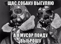 щас собаку выгуляю а я мусор пойду выброшу