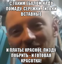 с таким ебалом надо помаду, сережки, титьки вставные и платье красное. пизду побрить - и готовая красотка!