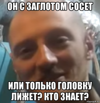 он с заглотом сосет или только головку лижет? кто знает?