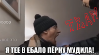  я тее в ебало пёрну мудила!