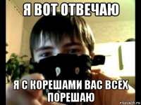 я вот отвечаю я с корешами вас всех порешаю