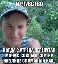 то чувство когда с утреца перепутал мочу с соком а сортир на улице сломаный нах..