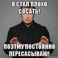 я стал плохо сосать! поэтму постоянно пересасываю!
