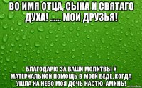 во имя отца, сына и святаго духа! ...... мои друзья! благодарю за ваши молитвы и материальной помощь в моей беде, когда ушла на небо моя дочь настю. аминь!
