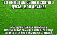 во имя отца, сына и святаго духа!... мои друзья! благодарю за ваши молитвы и материальную помощь в моей беде, когда ушла на небо моя дочь настю. --- аминь!