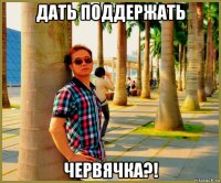 дать поддержать червячка?!