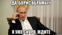 да, борис абрамыч я уже скоро, ждите