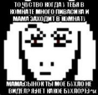 то чуство когда у тебя в комнате много пивасика и мама заходит в комнату мама:сынок ты моё бухло не видел? я:нет какое бухло?):)