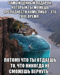 самый ценный подарок, который ты можешь преподнести кому-либо – это твое время... потому что ты отдаешь то, что никогда не сможешь вернуть...
