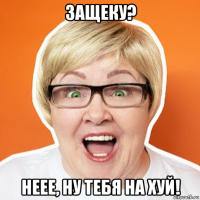 защеку? неее, ну тебя на хуй!