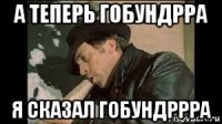 а теперь гобундрра я сказал гобундррра