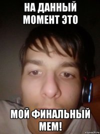 на данный момент это мой финальный мем!