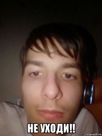  не уходи!!