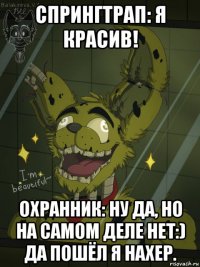 спрингтрап: я красив! охранник: ну да, но на самом деле нет:) да пошёл я нахер.