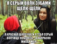 я серый волк зубами щёлк-щёлк я красная шапочка, и я тебя серый волчище не боюсь, - а напрасно милая моя