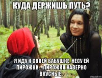 куда держишь путь? я иду к своей бабушке, несу ей пирожки..- пирожки наверно вкусные..