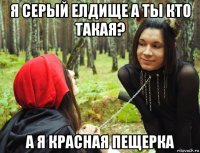 я серый елдище а ты кто такая? а я красная пещерка
