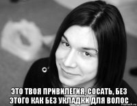  это твоя привилегия, сосать, без этого как без укладки для волос