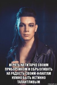  играть на гитарке своим приборчиком и сбрызгивать на радость своим фанатам нужно быть истинно талантливым