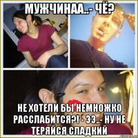 мужчинаа..- чё? не хотели бы немножко расслабится?! - ээ..- ну не теряйся сладкий