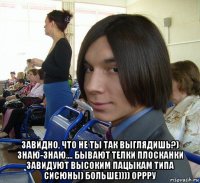  завидно, что не ты так выглядишь?) знаю-знаю.... бывают телки плосканки завидуют высоким пацыкам типа сисюны) больше)))) оррру