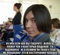  ну или если как вы говорите - волосы хуевей чем у некоторых пацыков , то задумайся - не в психике ли твоей у тебя же проблема? это ж посторонний человек