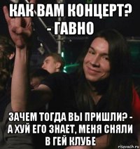 как вам концерт? - гавно зачем тогда вы пришли? - а хуй его знает, меня сняли в гей клубе