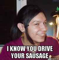  i know you drive your sausage