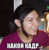  какой кадр...