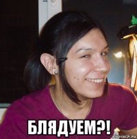  блядуем?!