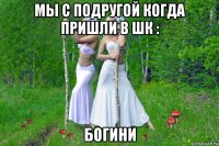 мы с подругой когда пришли в шк : богини