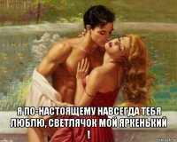  я по-настоящему навсегда тебя люблю, светлячок мой яркенький !