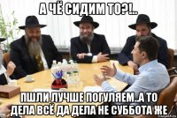 а чё сидим то?!.. пшли лучше погуляем..а то дела всё да дела не суббота же