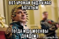 вот урожай будэ у нас богатый тогда и до москвы дойдёмэ