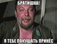 братишка! я тебе покушать принёс