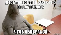 достаточно было каких-то 5 лет подождать чтоб обосраься